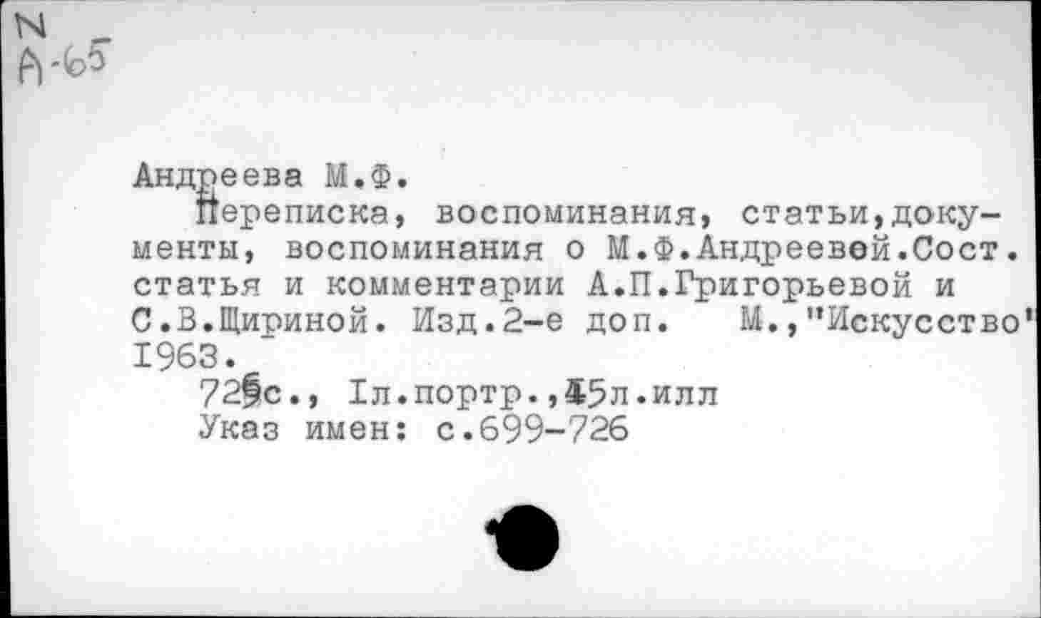 ﻿Андреева М.ф.
Переписка, воспоминания, статьи,документы, воспоминания о М.Ф.Андреевой.Сост. статья и комментарии А.П.Григорьевой и С.В.Щириной. Изд.2-е доп. М.,“Искусство 1963.
72|с., Гл.портр.,45л.илл
Указ имен: с.699-726